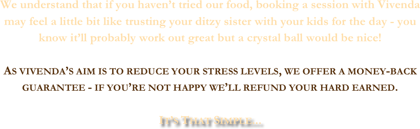 We understand that if you haven’t tried our food, booking a session with Vivenda may feel a little bit like trusting your ditzy sister with your kids for the day - you know it’ll probably work out great but a crystal ball would be nice! 

As vivenda’s aim is to reduce your stress levels, we offer a money-back guarantee - if you’re not happy we’ll refund your hard earned. 

It’s That Simple...